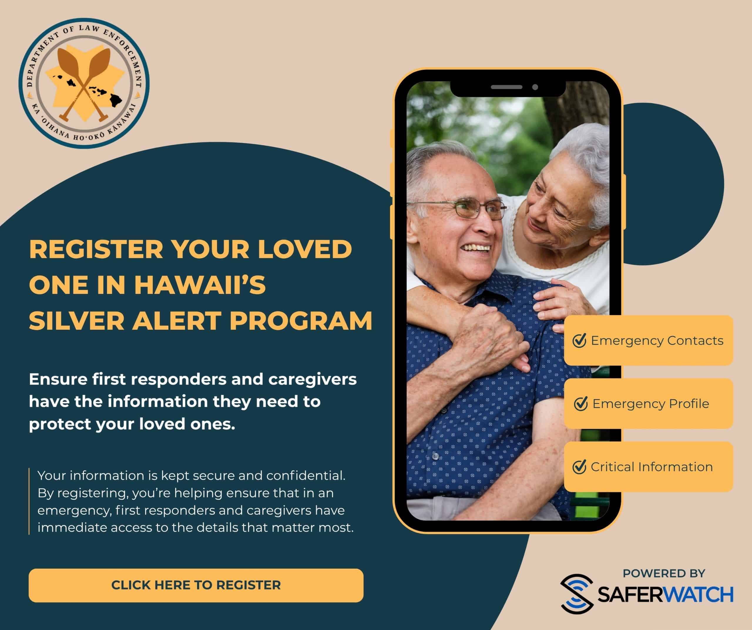 Register your loved one in Hawaii's Silver Alert Program. Ensure first responders and caregivers have the information they need to protect your loved ones. Your information is kept secure and confidential. By registering, you're helping ensure that in an emergency, first responders and caregivers have immediate access to the details that matter most. Click Here to Register.